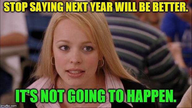It's Not Going To Happen | STOP SAYING NEXT YEAR WILL BE BETTER. IT'S NOT GOING TO HAPPEN. | image tagged in memes,its not going to happen,new year's overrated,optimistic fool,life sucks | made w/ Imgflip meme maker