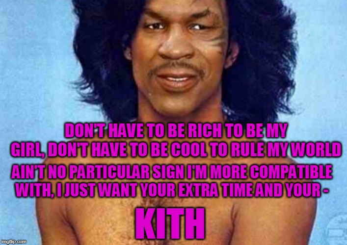 KITH | DON'T HAVE TO BE RICH
TO BE MY GIRL,
DON'T HAVE TO BE COOL
TO RULE MY WORLD; AIN'T NO PARTICULAR SIGN I'M MORE COMPATIBLE WITH,
I JUST WANT YOUR EXTRA TIME AND YOUR -; KITH | image tagged in mike tyson,prince,kiss,song lyrics | made w/ Imgflip meme maker