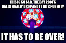 Happy new years with a sad message to spread around! |  THIS IS SO SAD. THE DAY 2018'S BALLS FINALLY DROP AND IT HITS PUBERTY, IT HAS TO BE OVER! | image tagged in memes,happy new year | made w/ Imgflip meme maker