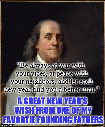 Let's strive to be better people in the new year. | "Be always at war with your vices, at peace with your neighbors, and let each new year find you a better man."; A GREAT NEW YEAR'S WISH FROM ONE OF MY FAVORTIE FOUNDING FATHERS | image tagged in benjamin franklin | made w/ Imgflip meme maker