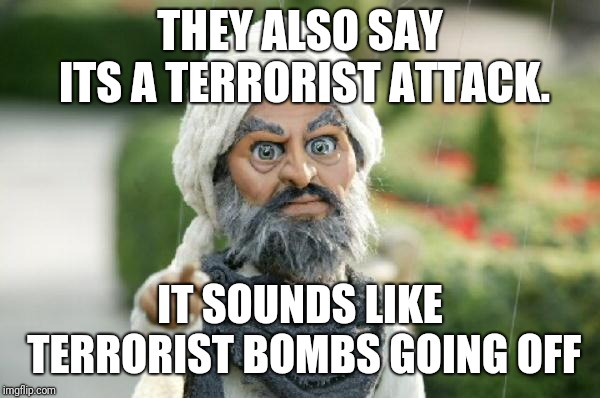 team America terrorist | THEY ALSO SAY ITS A TERRORIST ATTACK. IT SOUNDS LIKE TERRORIST BOMBS GOING OFF | image tagged in team america terrorist | made w/ Imgflip meme maker