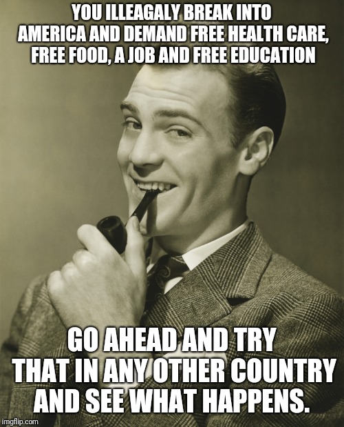 Smug | YOU ILLEAGALY BREAK INTO AMERICA AND DEMAND FREE HEALTH CARE, FREE FOOD, A JOB AND FREE EDUCATION; GO AHEAD AND TRY THAT IN ANY OTHER COUNTRY AND SEE WHAT HAPPENS. | image tagged in smug | made w/ Imgflip meme maker