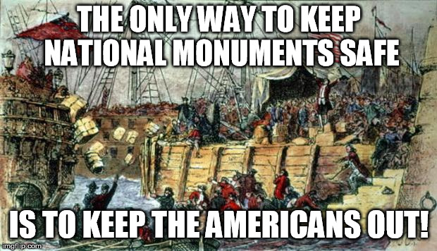 Boston Tea Party | THE ONLY WAY TO KEEP NATIONAL MONUMENTS SAFE IS TO KEEP THE AMERICANS OUT! | image tagged in boston tea party | made w/ Imgflip meme maker