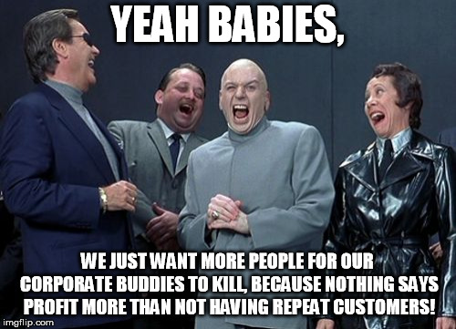 Laughing Villains Meme | YEAH BABIES, WE JUST WANT MORE PEOPLE FOR OUR CORPORATE BUDDIES TO KILL, BECAUSE NOTHING SAYS PROFIT MORE THAN NOT HAVING REPEAT CUSTOMERS! | image tagged in memes,laughing villains | made w/ Imgflip meme maker