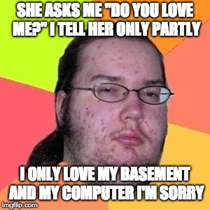 fat gamer | SHE ASKS ME "DO YOU LOVE ME?" I TELL HER ONLY PARTLY; I ONLY LOVE MY BASEMENT AND MY COMPUTER I'M SORRY | image tagged in fat gamer | made w/ Imgflip meme maker