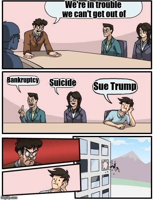 Everyone's solution in 2019 | We're in trouble we can't get out of; Bankruptcy; Suicide; Sue Trump | image tagged in memes,boardroom meeting suggestion,donald trump you're fired,show me the money,lawyers,get ready for | made w/ Imgflip meme maker