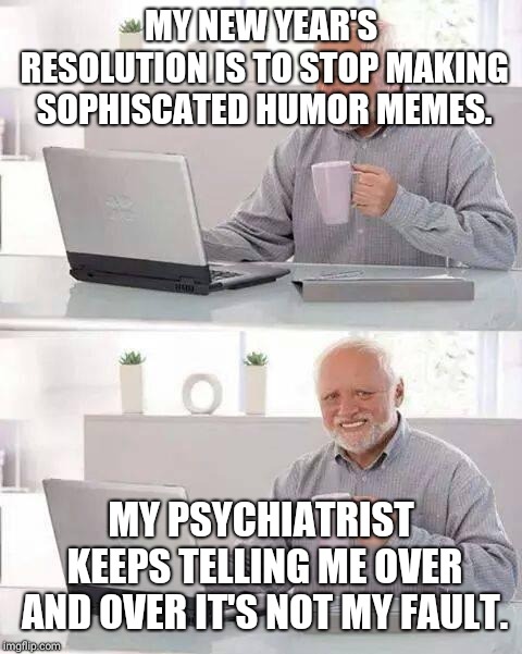 Hide the Pain Harold | MY NEW YEAR'S RESOLUTION IS TO STOP MAKING SOPHISCATED HUMOR MEMES. MY PSYCHIATRIST KEEPS TELLING ME OVER AND OVER IT'S NOT MY FAULT. | image tagged in memes,hide the pain harold | made w/ Imgflip meme maker