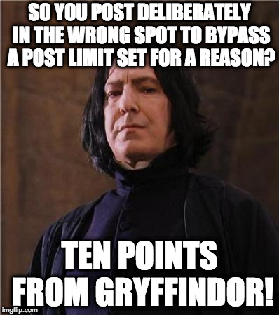snape | SO YOU POST DELIBERATELY IN THE WRONG SPOT TO BYPASS A POST LIMIT SET FOR A REASON? TEN POINTS FROM GRYFFINDOR! | image tagged in snape | made w/ Imgflip meme maker