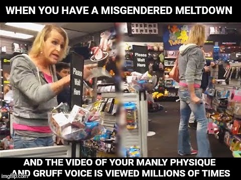 This dude was angry! | WHEN YOU HAVE A MISGENDERED MELTDOWN; AND THE VIDEO OF YOUR MANLY PHYSIQUE AND GRUFF VOICE IS VIEWED MILLIONS OF TIMES | image tagged in transgender,trans | made w/ Imgflip meme maker
