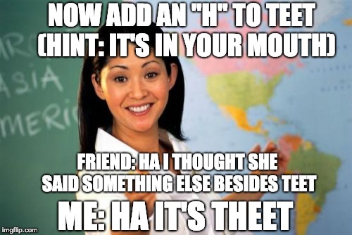 Is it teeth or theet? |  NOW ADD AN "H" TO TEET 
(HINT: IT'S IN YOUR MOUTH); FRIEND: HA I THOUGHT SHE SAID SOMETHING ELSE BESIDES TEET; ME: HA IT'S THEET | image tagged in memes,unhelpful high school teacher,funny,boi,stop reading the tags | made w/ Imgflip meme maker