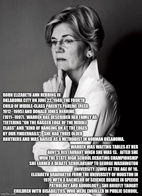 A Born & Raised Okie AND A Longhorn!  Read The Resume Not The Propaganda.  Pocahontas Was Considered A Princess By Royalty BTW | BORN ELIZABETH ANN HERRING IN OKLAHOMA CITY ON JUNE 22, 1949, THE FOURTH CHILD OF MIDDLE-CLASS PARENTS PAULINE (REED, 1912–1995) AND DONALD JONES HERRING (1911–1997).  WARREN HAS DESCRIBED HER FAMILY AS TEETERING "ON THE RAGGED EDGE OF THE MIDDLE CLASS" AND "KIND OF HANGING ON AT THE EDGES BY OUR FINGERNAILS".   SHE HAD THREE OLDER BROTHERS AND WAS RAISED AS A METHODIST IN NORMAN OKLAHOMA. WARREN WAS WAITING TABLES AT HER AUNT'S RESTAURANT WHEN SHE WAS 13.   AFTER SHE WON THE STATE HIGH SCHOOL DEBATING CHAMPIONSHIP SHE EARNED A DEBATE SCHOLARSHIP TO GEORGE WASHINGTON UNIVERSITY (GWU) AT THE AGE OF 16.   ELIZABETH GRADUATED FROM THE UNIVERSITY OF HOUSTON IN 1970 WITH A BACHELOR OF SCIENCE DEGREE IN SPEECH PATHOLOGY AND AUDIOLOGY.   SHE BRIEFLY TAUGHT CHILDREN WITH DISABILITIES, WHO WERE ENROLLED IN PUBLIC SCHOOL. | image tagged in elizabeth warren,2020 elections,election 2020,president of the united states,memes,thank god | made w/ Imgflip meme maker