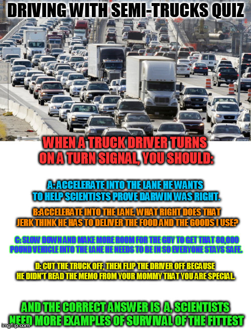 Free Driving Quiz | DRIVING WITH SEMI-TRUCKS QUIZ; WHEN A TRUCK DRIVER TURNS ON A TURN SIGNAL, YOU SHOULD:; A: ACCELERATE INTO THE LANE HE WANTS TO HELP SCIENTISTS PROVE DARWIN WAS RIGHT. B:ACCELERATE INTO THE LANE, WHAT RIGHT DOES THAT JERK THINK HE HAS TO DELIVER THE FOOD AND THE GOODS I USE? C: SLOW DOWN AND MAKE MORE ROOM FOR THE GUY TO GET THAT 80,000 POUND VEHICLE INTO THE LANE HE NEEDS TO BE IN SO EVERYONE STAYS SAFE. D: CUT THE TRUCK OFF, THEN FLIP THE DRIVER OFF BECAUSE HE DIDN'T READ THE MEMO FROM YOUR MOMMY THAT YOU ARE SPECIAL. AND THE CORRECT ANSWER IS 
A, SCIENTISTS NEED MORE EXAMPLES OF SURVIVAL OF THE FITTEST | image tagged in blank white template,driving with semis,traffic jam | made w/ Imgflip meme maker