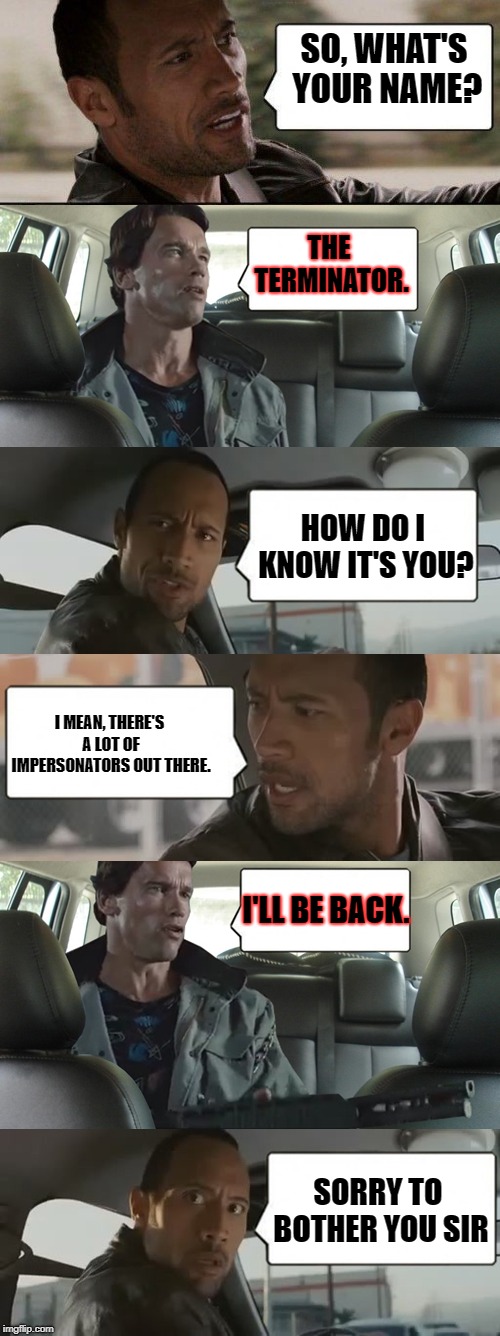 the rock meets the terminator | SO, WHAT'S YOUR NAME? THE TERMINATOR. HOW DO I KNOW IT'S YOU? I MEAN, THERE'S A LOT OF IMPERSONATORS OUT THERE. I'LL BE BACK. SORRY TO BOTHER YOU SIR | image tagged in the rock meets the terminator | made w/ Imgflip meme maker