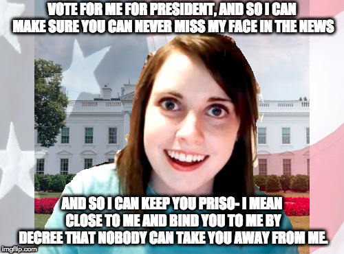 If you think you already got the worst president, then well..... | VOTE FOR ME FOR PRESIDENT, AND SO I CAN MAKE SURE YOU CAN NEVER MISS MY FACE IN THE NEWS; AND SO I CAN KEEP YOU PRISO- I MEAN CLOSE TO ME AND BIND YOU TO ME BY DECREE THAT NOBODY CAN TAKE YOU AWAY FROM ME. | image tagged in meme,overly attached girlfriend,politics,president | made w/ Imgflip meme maker