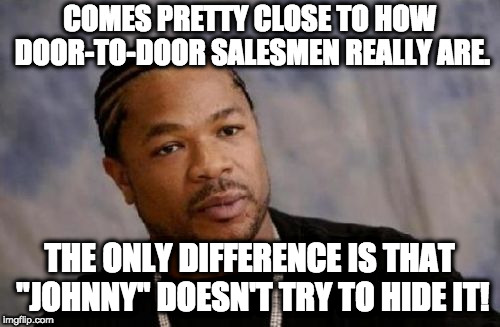 Serious Xzibit Meme | COMES PRETTY CLOSE TO HOW DOOR-TO-DOOR SALESMEN REALLY ARE. THE ONLY DIFFERENCE IS THAT "JOHNNY" DOESN'T TRY TO HIDE IT! | image tagged in memes,serious xzibit | made w/ Imgflip meme maker