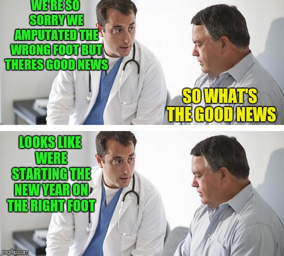 Doctor and Patient | WE'RE SO SORRY WE AMPUTATED THE WRONG FOOT BUT THERES GOOD NEWS; LOOKS LIKE WERE STARTING THE NEW YEAR ON THE RIGHT FOOT; SO WHAT'S THE GOOD NEWS | image tagged in doctor and patient | made w/ Imgflip meme maker