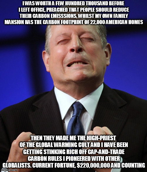Al gore | I WAS WORTH A FEW HUNDRED THOUSAND BEFORE I LEFT OFFICE, PREACHED THAT PEOPLE SHOULD REDUCE THEIR CARBON EMISSSIONS, WHILST MY OWN FAMILY MANSION HAS THE CARBON FOOTPRINT OF 22,000 AMERICAN HOMES; THEN THEY MADE ME THE HIGH-PRIEST OF THE GLOBAL WARMING CULT AND I HAVE BEEN GETTING STINKING RICH OFF CAP-AND-TRADE CARBON RULES I PIONEERED WITH OTHER GLOBALISTS. CURRENT FORTUNE, $220,000,000 AND COUNTING | image tagged in al gore | made w/ Imgflip meme maker
