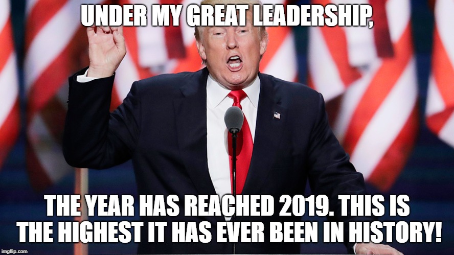 UNDER MY GREAT LEADERSHIP, THE YEAR HAS REACHED 2019. THIS IS THE HIGHEST IT HAS EVER BEEN IN HISTORY! | image tagged in donald trump,new year | made w/ Imgflip meme maker