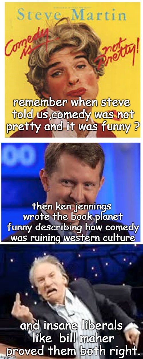 thanks to the media and comedy people that are not insane classless liberals.planet funny shows we have a lot of work to do. | remember when steve told us,comedy was not pretty and it was funny ? then ken jennings wrote the book planet funny describing how comedy was ruining western culture; and insane liberals like  bill maher proved them both right. | image tagged in insane bill maher,steve martin  has class,ken jennings,planet funny | made w/ Imgflip meme maker