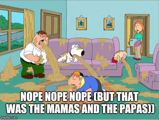 family guy puke fest | NOPE NOPE NOPE (BUT THAT WAS THE MAMAS AND THE PAPAS)) | image tagged in family guy puke fest | made w/ Imgflip meme maker