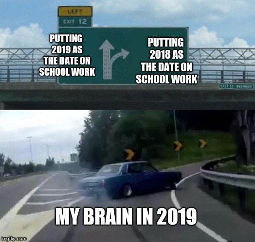 new year lag | PUTTING 2019 AS THE DATE ON SCHOOL WORK; PUTTING 2018 AS THE DATE ON SCHOOL WORK; MY BRAIN IN 2019 | image tagged in memes,left exit 12 off ramp | made w/ Imgflip meme maker