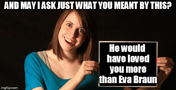 With a tip of the hat to David Lindley and El Rayo X | AND MAY I ASK JUST WHAT YOU MEANT BY THIS? He would have loved you more than Eva Braun | image tagged in overly attached girlfriend blank sign craziness | made w/ Imgflip meme maker