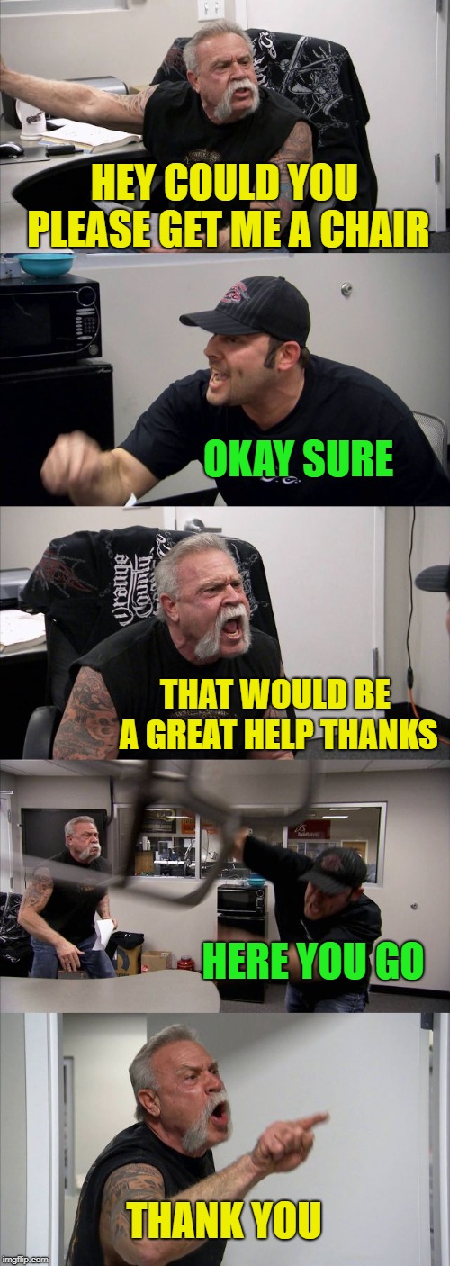 American Chopper Argument | HEY COULD YOU PLEASE GET ME A CHAIR; OKAY SURE; THAT WOULD BE A GREAT HELP THANKS; HERE YOU GO; THANK YOU | image tagged in memes,american chopper argument | made w/ Imgflip meme maker