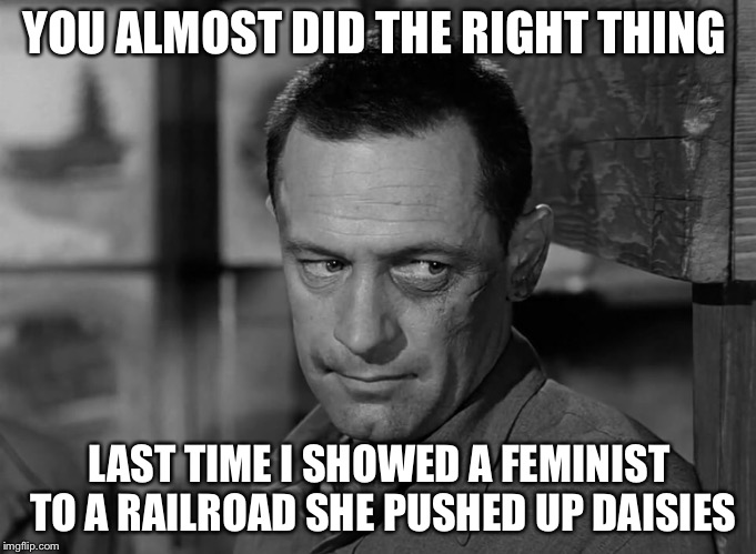 YOU ALMOST DID THE RIGHT THING LAST TIME I SHOWED A FEMINIST TO A RAILROAD SHE PUSHED UP DAISIES | made w/ Imgflip meme maker