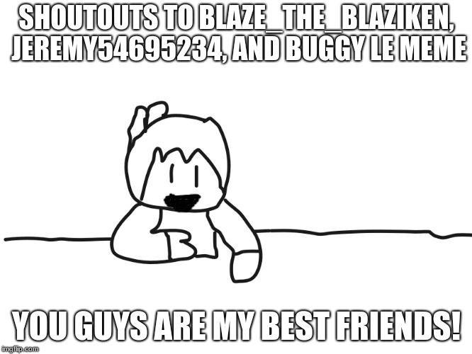 most interesting cartoon | SHOUTOUTS TO BLAZE_THE_BLAZIKEN, JEREMY54695234, AND BUGGY LE MEME; YOU GUYS ARE MY BEST FRIENDS! | image tagged in most interesting cartoon | made w/ Imgflip meme maker