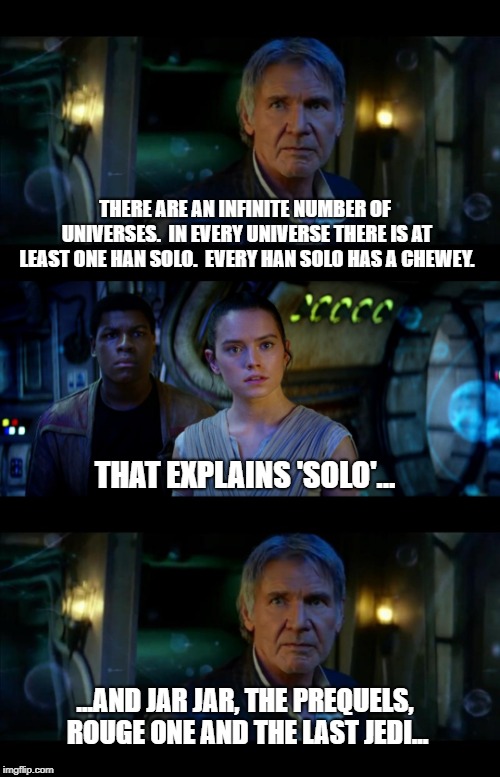 It's True All of It Han Solo | THERE ARE AN INFINITE NUMBER OF UNIVERSES.  IN EVERY UNIVERSE THERE IS AT LEAST ONE HAN SOLO.  EVERY HAN SOLO HAS A CHEWEY. THAT EXPLAINS 'SOLO'... ...AND JAR JAR, THE PREQUELS, ROUGE ONE AND THE LAST JEDI... | image tagged in memes,it's true all of it han solo | made w/ Imgflip meme maker