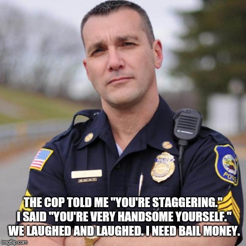 Guess the nice police officer didn't understand my attempt at humor | THE COP TOLD ME "YOU'RE STAGGERING." I SAID "YOU'RE VERY HANDSOME YOURSELF." WE LAUGHED AND LAUGHED. I NEED BAIL MONEY. | image tagged in cop,drunk | made w/ Imgflip meme maker