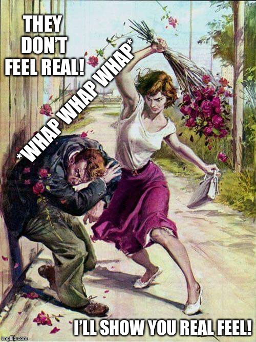 Beaten with Roses | THEY DON’T FEEL REAL! *WHAP WHAP WHAP*; I’LL SHOW YOU REAL FEEL! | image tagged in beaten with roses | made w/ Imgflip meme maker