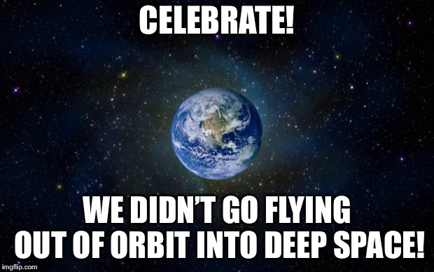 planet earth from space | CELEBRATE! WE DIDN’T GO FLYING OUT OF ORBIT INTO DEEP SPACE! | image tagged in planet earth from space | made w/ Imgflip meme maker