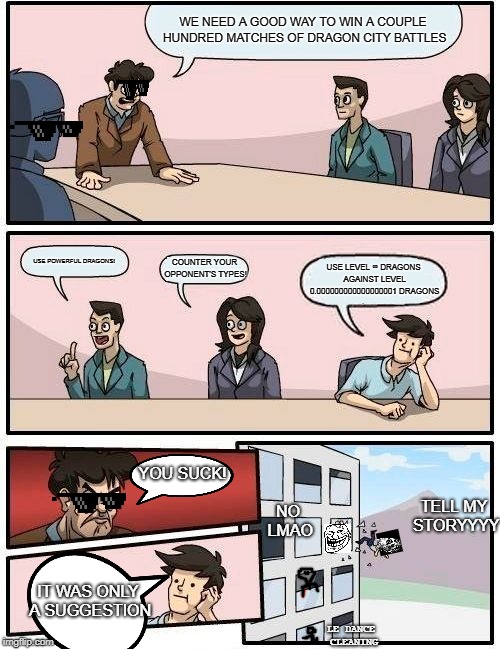 cruddy boardroom meeting thing | WE NEED A GOOD WAY TO WIN A COUPLE HUNDRED MATCHES OF DRAGON CITY BATTLES; USE POWERFUL DRAGONS! COUNTER YOUR OPPONENT'S TYPES! USE LEVEL ∞ DRAGONS AGAINST LEVEL 0.000000000000000001 DRAGONS; YOU SUCK! TELL MY STORYYYY; NO LMAO; IT WAS ONLY A SUGGESTION; LE DANCE CLEANING | image tagged in memes,boardroom meeting suggestion | made w/ Imgflip meme maker