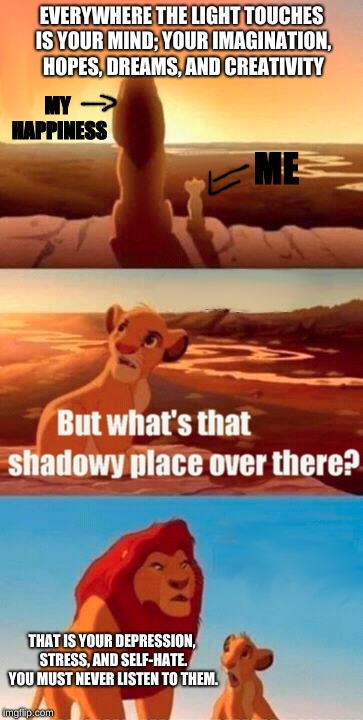 Simba Shadowy Place Meme | EVERYWHERE THE LIGHT TOUCHES IS YOUR MIND; YOUR IMAGINATION, HOPES, DREAMS, AND CREATIVITY; MY HAPPINESS; ME; THAT IS YOUR DEPRESSION, STRESS, AND SELF-HATE. YOU MUST NEVER LISTEN TO THEM. | image tagged in memes,simba shadowy place | made w/ Imgflip meme maker