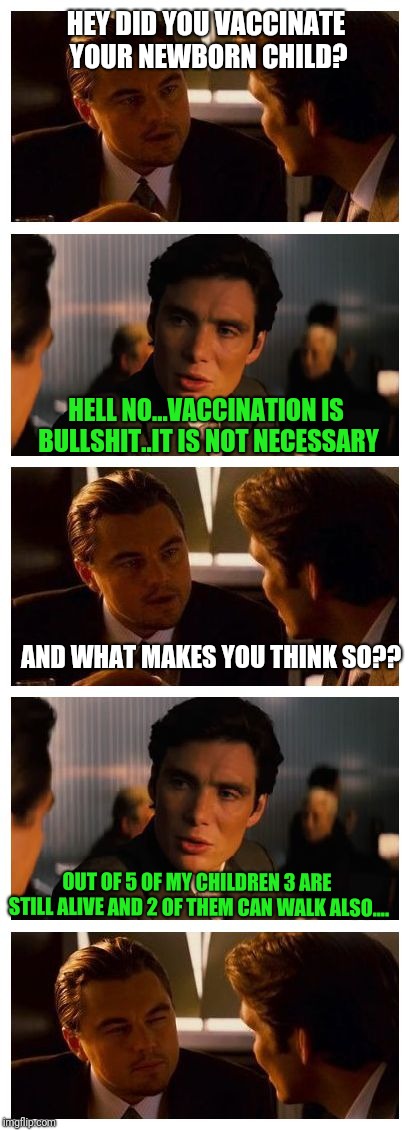 Leonardo Inception (Extended) | HEY DID YOU VACCINATE YOUR NEWBORN CHILD? HELL NO...VACCINATION IS BULLSHIT..IT IS NOT NECESSARY; AND WHAT MAKES YOU THINK SO?? OUT OF 5 OF MY CHILDREN 3 ARE STILL ALIVE AND 2 OF THEM CAN WALK ALSO.... | image tagged in leonardo inception extended | made w/ Imgflip meme maker