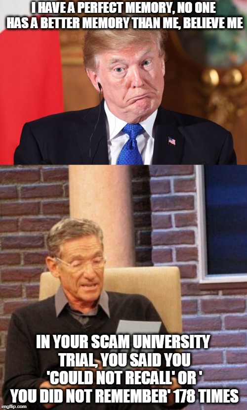 Some folks still falling for the Con | I HAVE A PERFECT MEMORY, NO ONE HAS A BETTER MEMORY THAN ME, BELIEVE ME; IN YOUR SCAM UNIVERSITY TRIAL, YOU SAID YOU 'COULD NOT RECALL' OR ' YOU DID NOT REMEMBER' 178 TIMES | image tagged in memes,maury lie detector,politics,maga,impeach trump,scumbag | made w/ Imgflip meme maker