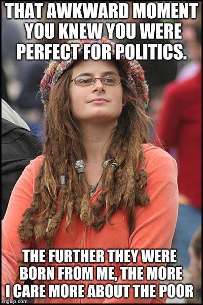 College Liberal destined for politics | THAT AWKWARD MOMENT YOU KNEW YOU WERE PERFECT FOR POLITICS. THE FURTHER THEY WERE BORN FROM ME, THE MORE I CARE MORE ABOUT THE POOR | image tagged in college-liberal,politics,progressives,help no one | made w/ Imgflip meme maker