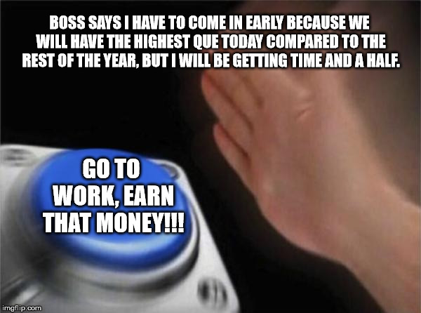 Blank Nut Button Meme | BOSS SAYS I HAVE TO COME IN EARLY BECAUSE WE WILL HAVE THE HIGHEST QUE TODAY COMPARED TO THE REST OF THE YEAR, BUT I WILL BE GETTING TIME AND A HALF. GO TO WORK, EARN THAT MONEY!!! | image tagged in memes,blank nut button | made w/ Imgflip meme maker