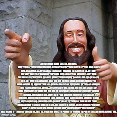 Buddy Christ Meme | JESUS CHRIST NEVER EXISTED. HIS NAME WAS YESHUA. THE HEBREW/ARAMAIC ALPHABET DOESN'T EVEN HAVE A LETTER J. KING JAMES WAS A SATANIST. ALL ROYALS ARE. THEY AREN'T ALLOWED TO BLATANTLY LIE, BUT THEY ARE VERY SKILLED AT TWISTING THE TRUTH INTO A DECEPTION. YESHUA PLAINLY TOLD THE PHARISEES THAT THEIR GOD WAS SATAN. THE PHARISEES' GOD WAS THE GOD OF MOSES. IT IS NOT WRITTEN ANYWHERE THAT THE GOD OF MOSES WAS YESHUA'S FATHER. YOU WERE ONLY LED TO ASSUME THAT BY A SATANIC DECEPTION. FOLLOWERS OF THE GOD OF MOSES HAD YESHUA EXECUTED. SOOOO.... FOLLOWERS OF THE FATHER HAD THE SON EXECUTED? NOPE. FOLLOWERS OF SATAN DID. THE GOD OF MOSES WAS IDENTIFIED AS SATAN BY YESHUA HIMSELF. ARGUE WITH HIM ABOUT IT, IF YOUR TRAINING AND YOUR LOGIC ARE IN CONFLICT ABOUT THAT UNDENIABLE FACT. SATANIST KING JAMES HAD HIS SATANIST JESUIT MISTRANSLATORS CHANGE LUCIFER SAMAEL'S NAME TO THE LORD. THEN HE HAD THEM MISTRANSLATE YESHUA'S NAME TO JESUS, THE NAME OF A DEMON. SO, EVERYTHING "IN JESUS' NAME" IS IN THE NAME OF A DEMON. YESHUA SAID "JUDGE NOT LEST YE BE JUDGED". THAT MEANS IF "THE LORD" JUDGES ME, I GET TO JUDGE HIM BACK. I'M PERFECTLY WILLING TO PUT MY EVILS ON TRIAL AGAINST HIS.﻿ | image tagged in memes,buddy christ | made w/ Imgflip meme maker