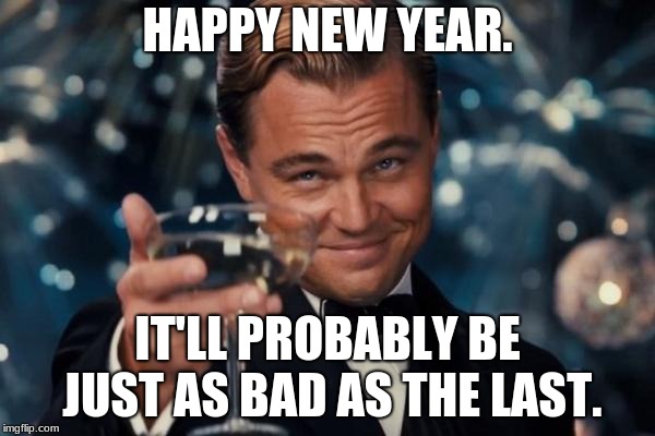 Leonardo Dicaprio Cheers | HAPPY NEW YEAR. IT'LL PROBABLY BE JUST AS BAD AS THE LAST. | image tagged in memes,leonardo dicaprio cheers | made w/ Imgflip meme maker