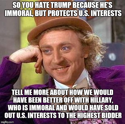 Whine all you want, but unless you have a better option... | SO YOU HATE TRUMP BECAUSE HE'S IMMORAL, BUT PROTECTS U.S. INTERESTS; TELL ME MORE ABOUT HOW WE WOULD HAVE BEEN BETTER OFF WITH HILLARY, WHO IS IMMORAL AND WOULD HAVE SOLD OUT U.S. INTERESTS TO THE HIGHEST BIDDER | image tagged in memes,creepy condescending wonka | made w/ Imgflip meme maker