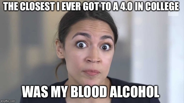 Crazy Alexandria Ocasio-Cortez | THE CLOSEST I EVER GOT TO A 4.O IN COLLEGE; WAS MY BLOOD ALCOHOL | image tagged in crazy alexandria ocasio-cortez | made w/ Imgflip meme maker