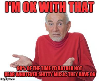 Old Man Shrugging | I'M OK WITH THAT 99% OF THE TIME I'D RATHER NOT HEAR WHATEVER SHITTY MUSIC THEY HAVE ON | image tagged in old man shrugging | made w/ Imgflip meme maker