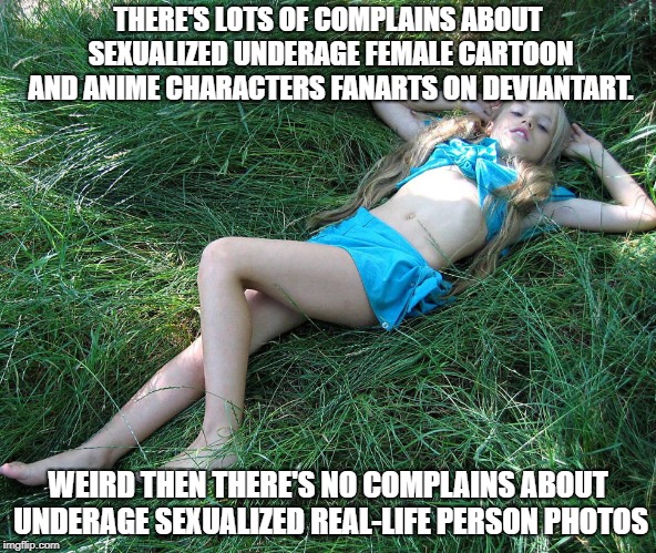 THERE'S LOTS OF COMPLAINS ABOUT SEXUALIZED UNDERAGE FEMALE CARTOON AND ANIME CHARACTERS FANARTS ON DEVIANTART. WEIRD THEN THERE'S NO COMPLAINS ABOUT UNDERAGE SEXUALIZED REAL-LIFE PERSON PHOTOS | image tagged in devianart | made w/ Imgflip meme maker