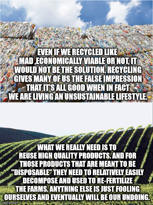 Recycling Vs.... | EVEN IF WE RECYCLED LIKE MAD ,ECONOMICALLY VIABLE OR NOT, IT WOULD NOT BE THE SOLUTION. RECYCLING GIVES MANY OF US THE FALSE IMPRESSION THAT IT'S ALL GOOD WHEN IN FACT WE ARE LIVING AN UNSUSTAINABLE LIFESTYLE. WHAT WE REALLY NEED IS TO REUSE HIGH QUALITY PRODUCTS. AND FOR THOSE PRODUCTS THAT ARE MEANT TO BE "DISPOSABLE" THEY NEED TO RELATIVELY EASILY DECOMPOSE AND USED TO RE-FERTILIZE THE FARMS. ANYTHING ELSE IS JUST FOOLING OURSELVES AND EVENTUALLY WILL BE OUR UNDOING. | image tagged in recycling,unsustainable,high quality products,decomposable,compost,fertilizer | made w/ Imgflip meme maker