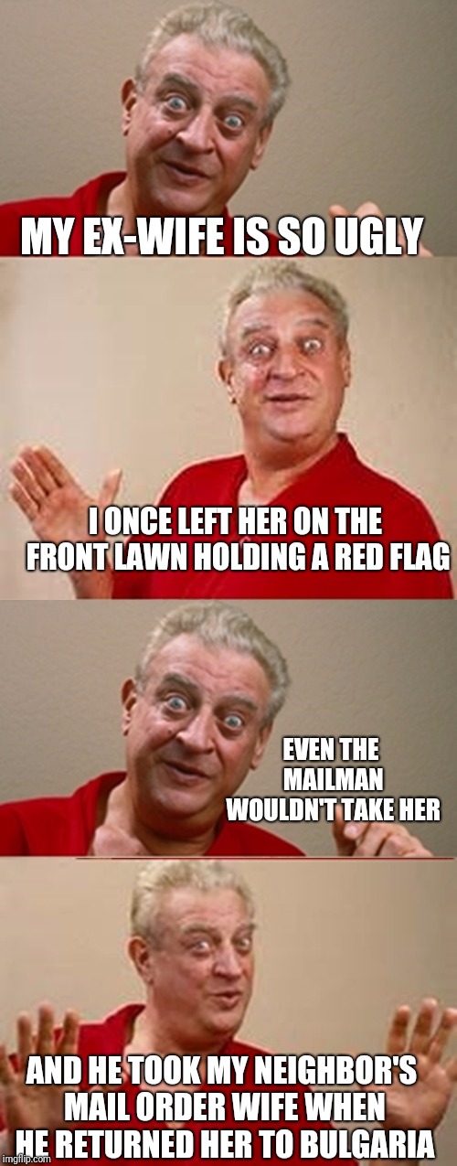 I Guess There Is No Country Named Gotohellistan | MY EX-WIFE IS SO UGLY; I ONCE LEFT HER ON THE FRONT LAWN HOLDING A RED FLAG; EVEN THE MAILMAN WOULDN'T TAKE HER; AND HE TOOK MY NEIGHBOR'S MAIL ORDER WIFE WHEN HE RETURNED HER TO BULGARIA | image tagged in bad pun rodney dangerfield,mailman,ugly,ex-wife | made w/ Imgflip meme maker