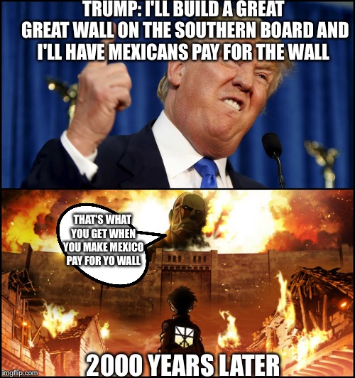 Donald Trump's wall VS. Attack on Titan | TRUMP: I'LL BUILD A GREAT GREAT WALL ON THE SOUTHERN BOARD AND I'LL HAVE MEXICANS PAY FOR THE WALL; THAT'S WHAT YOU GET WHEN YOU MAKE MEXICO PAY FOR YO WALL; 2000 YEARS LATER | image tagged in donald trump's wall vs attack on titan | made w/ Imgflip meme maker
