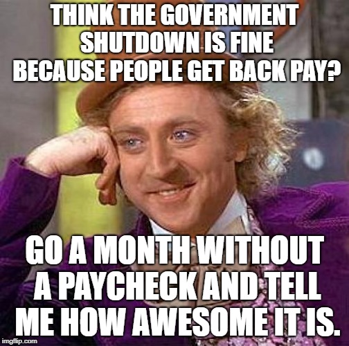 I'm sure your landlord, phone company, electric company, water company, and refrigerator will be perfectly understanding. | THINK THE GOVERNMENT SHUTDOWN IS FINE BECAUSE PEOPLE GET BACK PAY? GO A MONTH WITHOUT A PAYCHECK AND TELL ME HOW AWESOME IT IS. | image tagged in memes,creepy condescending wonka | made w/ Imgflip meme maker