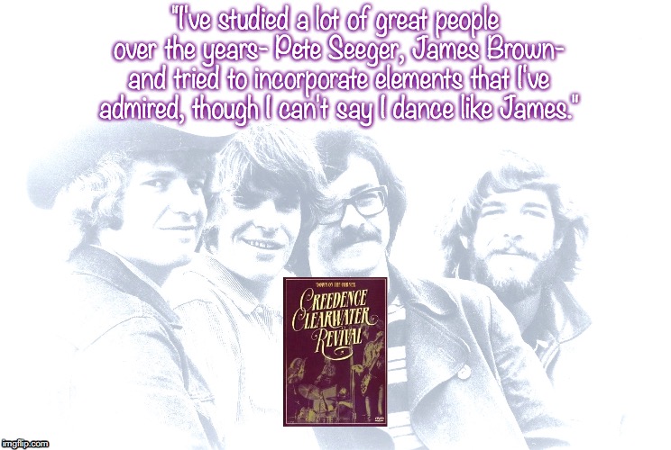 Creedence Clearwater Revival | "I've studied a lot of great people over the years- Pete Seeger, James Brown- and tried to incorporate elements that I've admired, though I can't say I dance like James." | image tagged in bands,rock and roll,quotes,1960's | made w/ Imgflip meme maker